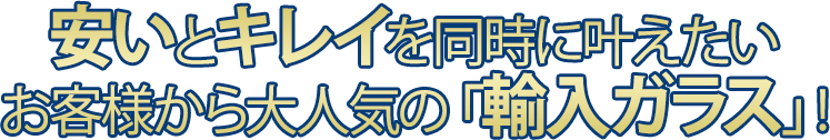 安いとキレイを同時にかなえたい お客様から大人気の「輸入ガラス」